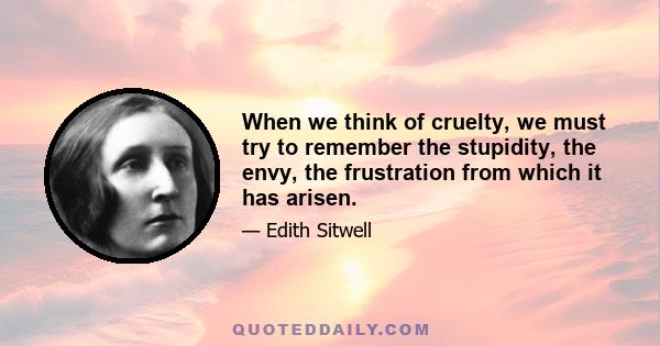 When we think of cruelty, we must try to remember the stupidity, the envy, the frustration from which it has arisen.