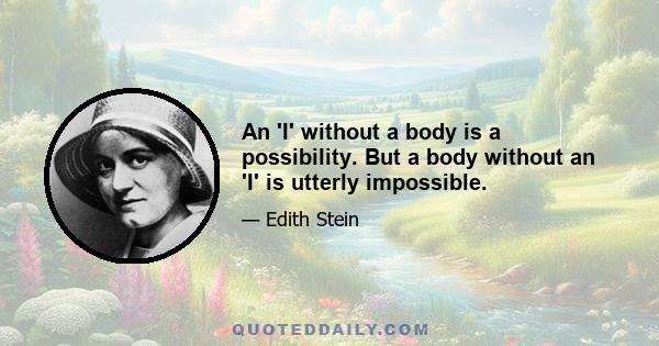 An 'I' without a body is a possibility. But a body without an 'I' is utterly impossible.