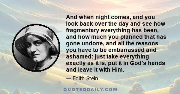 And when night comes, and you look back over the day and see how fragmentary everything has been, and how much you planned that has gone undone, and all the reasons you have to be embarrassed and ashamed: just take