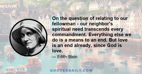 On the question of relating to our fellowman - our neighbor's spiritual need transcends every commandment. Everything else we do is a means to an end. But love is an end already, since God is love.