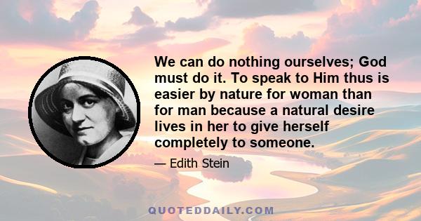 We can do nothing ourselves; God must do it. To speak to Him thus is easier by nature for woman than for man because a natural desire lives in her to give herself completely to someone.