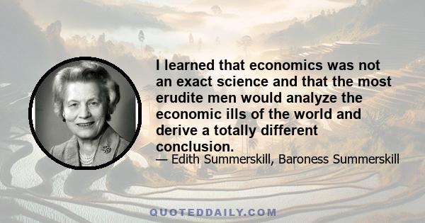 I learned that economics was not an exact science and that the most erudite men would analyze the economic ills of the world and derive a totally different conclusion.