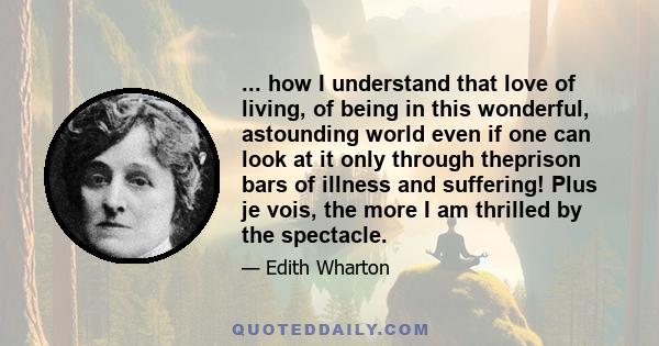 ... how I understand that love of living, of being in this wonderful, astounding world even if one can look at it only through theprison bars of illness and suffering! Plus je vois, the more I am thrilled by the