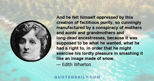 And he felt himself oppressed by this creation of factitious purity, so cunningly manufactured by a conspiracy of mothers and aunts and grandmothers and long-dead ancestresses, because it was supposed to be what he