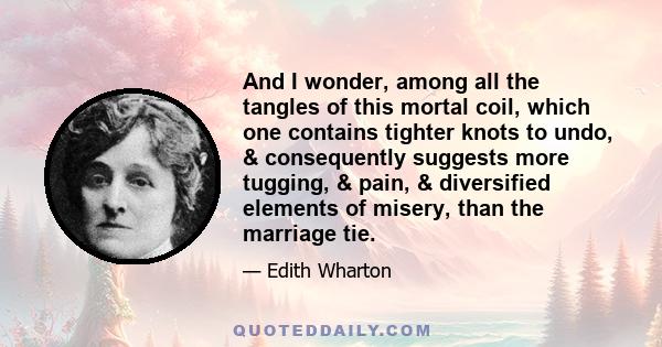 And I wonder, among all the tangles of this mortal coil, which one contains tighter knots to undo, & consequently suggests more tugging, & pain, & diversified elements of misery, than the marriage tie.