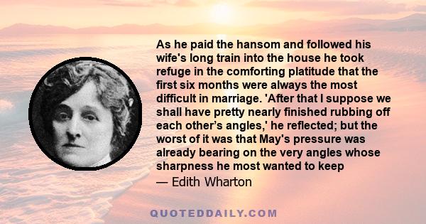 As he paid the hansom and followed his wife's long train into the house he took refuge in the comforting platitude that the first six months were always the most difficult in marriage. 'After that I suppose we shall