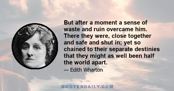 But after a moment a sense of waste and ruin overcame him. There they were, close together and safe and shut in; yet so chained to their separate destinies that they might as well been half the world apart.