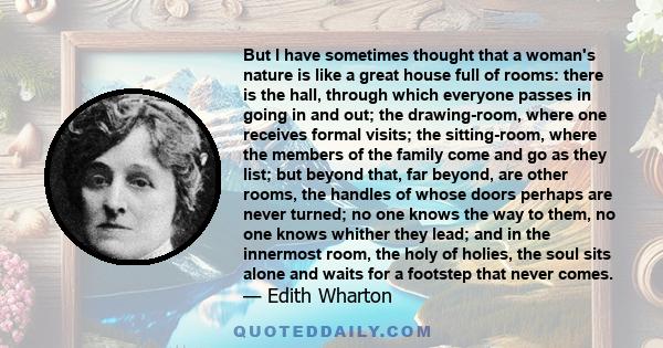 But I have sometimes thought that a woman's nature is like a great house full of rooms: there is the hall, through which everyone passes in going in and out; the drawing-room, where one receives formal visits; the