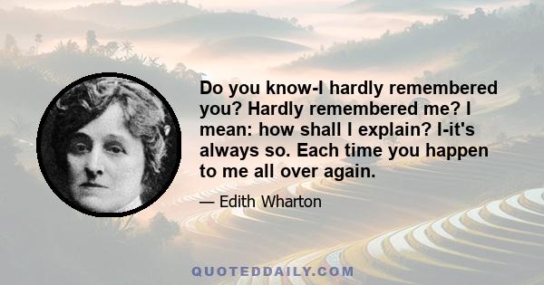 Do you know-I hardly remembered you? Hardly remembered me? I mean: how shall I explain? I-it's always so. Each time you happen to me all over again.