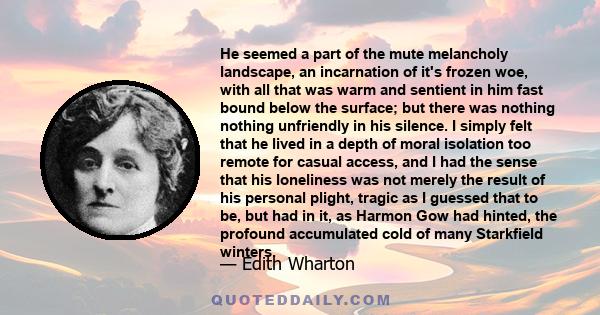 He seemed a part of the mute melancholy landscape, an incarnation of it's frozen woe, with all that was warm and sentient in him fast bound below the surface; but there was nothing nothing unfriendly in his silence. I