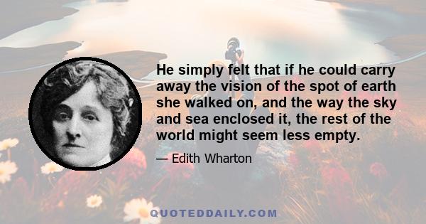 He simply felt that if he could carry away the vision of the spot of earth she walked on, and the way the sky and sea enclosed it, the rest of the world might seem less empty.