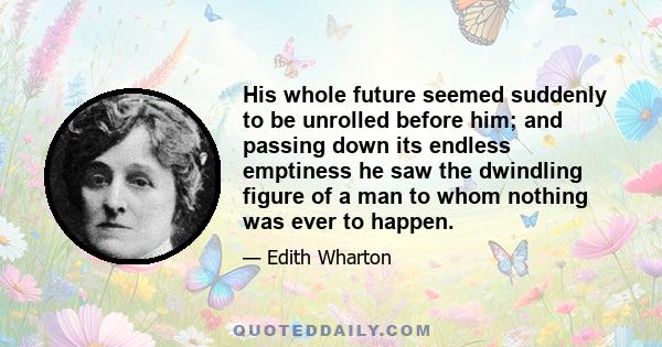 His whole future seemed suddenly to be unrolled before him; and passing down its endless emptiness he saw the dwindling figure of a man to whom nothing was ever to happen.