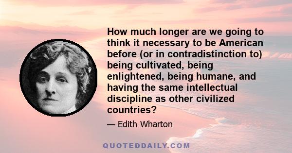 How much longer are we going to think it necessary to be American before (or in contradistinction to) being cultivated, being enlightened, being humane, and having the same intellectual discipline as other civilized