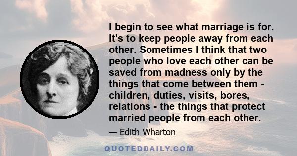 I begin to see what marriage is for. It's to keep people away from each other. Sometimes I think that two people who love each other can be saved from madness only by the things that come between them - children,