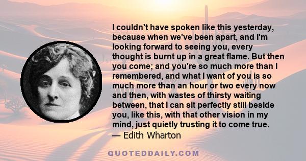 I couldn't have spoken like this yesterday, because when we've been apart, and I'm looking forward to seeing you, every thought is burnt up in a great flame. But then you come; and you're so much more than I remembered, 