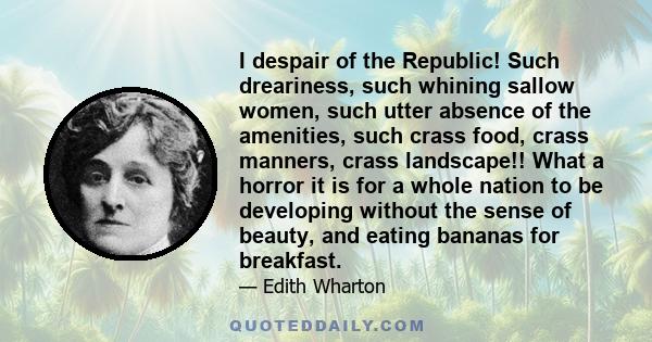 I despair of the Republic! Such dreariness, such whining sallow women, such utter absence of the amenities, such crass food, crass manners, crass landscape!! What a horror it is for a whole nation to be developing