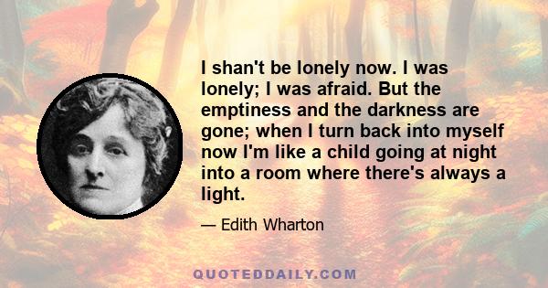 I shan't be lonely now. I was lonely; I was afraid. But the emptiness and the darkness are gone; when I turn back into myself now I'm like a child going at night into a room where there's always a light.