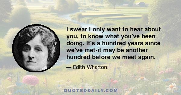 I swear I only want to hear about you, to know what you've been doing. It's a hundred years since we've met-it may be another hundred before we meet again.