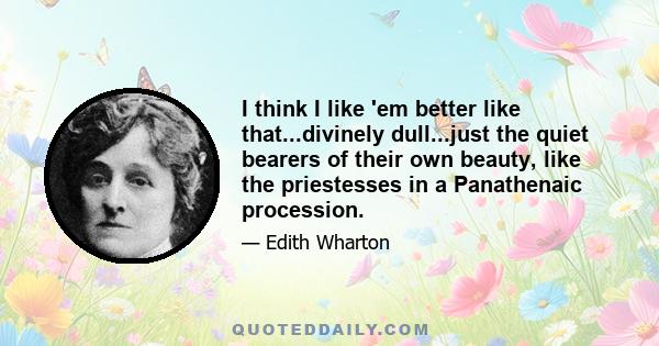 I think I like 'em better like that...divinely dull...just the quiet bearers of their own beauty, like the priestesses in a Panathenaic procession.