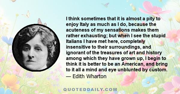 I think sometimes that it is almost a pity to enjoy Italy as much as I do, because the acuteness of my sensations makes them rather exhausting; but when I see the stupid Italians I have met here, completely insensitive