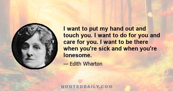 I want to put my hand out and touch you. I want to do for you and care for you. I want to be there when you're sick and when you're lonesome.