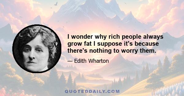 I wonder why rich people always grow fat I suppose it's because there's nothing to worry them.