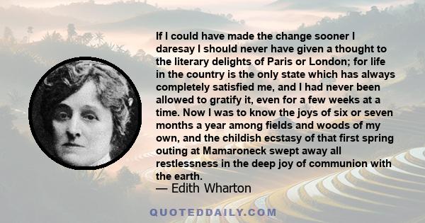 If I could have made the change sooner I daresay I should never have given a thought to the literary delights of Paris or London; for life in the country is the only state which has always completely satisfied me, and I 