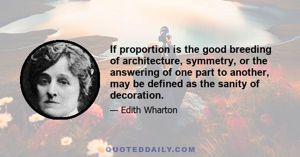 If proportion is the good breeding of architecture, symmetry, or the answering of one part to another, may be defined as the sanity of decoration.