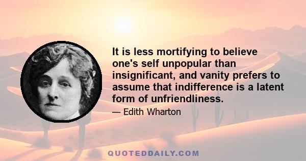 It is less mortifying to believe one's self unpopular than insignificant, and vanity prefers to assume that indifference is a latent form of unfriendliness.