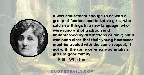 It was amusement enough to be with a group of fearless and talkative girls, who said new things in a new language, who were ignorant of tradition and unimpressed by distinctions of rank; but it was soon clear that their 