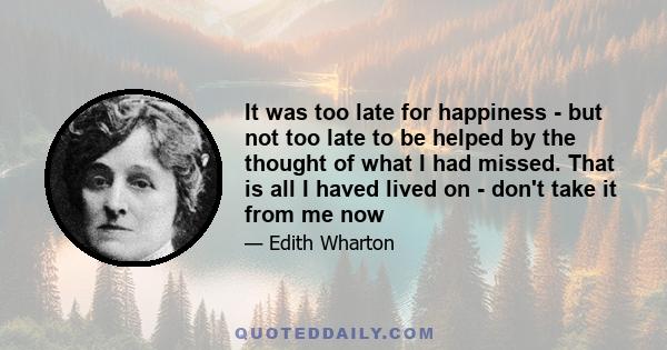 It was too late for happiness - but not too late to be helped by the thought of what I had missed. That is all I haved lived on - don't take it from me now