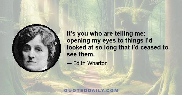 It's you who are telling me; opening my eyes to things I'd looked at so long that I'd ceased to see them.