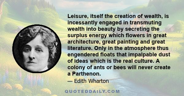 Leisure, itself the creation of wealth, is incessantly engaged in transmuting wealth into beauty by secreting the surplus energy which flowers in great architecture, great painting and great literature. Only in the