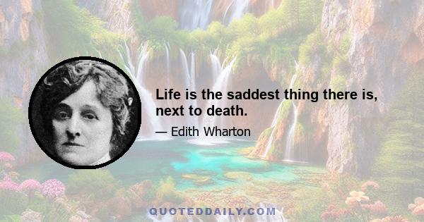 Life is the saddest thing there is, next to death.