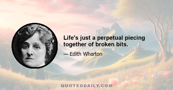 Life's just a perpetual piecing together of broken bits.