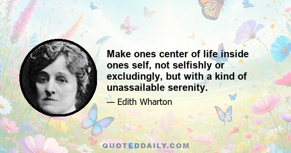 Make ones center of life inside ones self, not selfishly or excludingly, but with a kind of unassailable serenity.