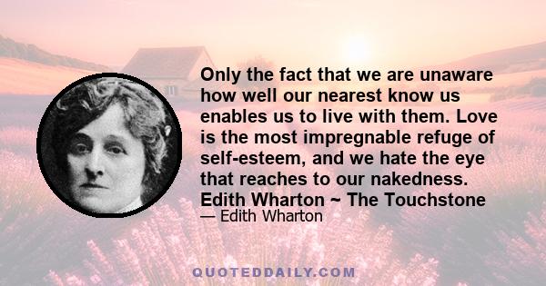 Only the fact that we are unaware how well our nearest know us enables us to live with them. Love is the most impregnable refuge of self-esteem, and we hate the eye that reaches to our nakedness. Edith Wharton ~ The