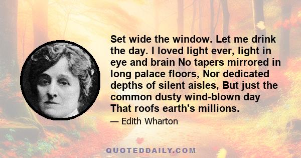 Set wide the window. Let me drink the day. I loved light ever, light in eye and brain No tapers mirrored in long palace floors, Nor dedicated depths of silent aisles, But just the common dusty wind-blown day That roofs