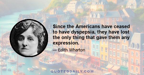 Since the Americans have ceased to have dyspepsia, they have lost the only thing that gave them any expression.