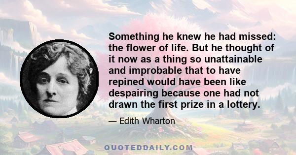 Something he knew he had missed: the flower of life. But he thought of it now as a thing so unattainable and improbable that to have repined would have been like despairing because one had not drawn the first prize in a 