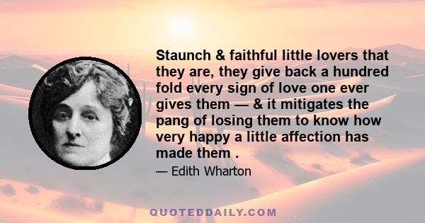 Staunch & faithful little lovers that they are, they give back a hundred fold every sign of love one ever gives them — & it mitigates the pang of losing them to know how very happy a little affection has made them .