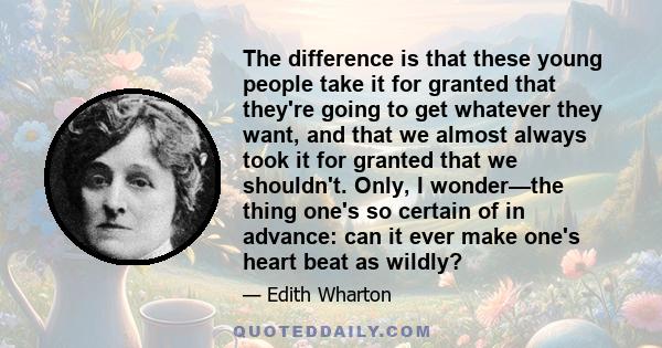 The difference is that these young people take it for granted that they're going to get whatever they want, and that we almost always took it for granted that we shouldn't. Only, I wonder—the thing one's so certain of