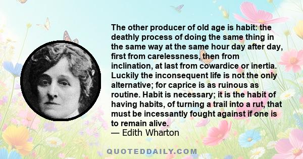 The other producer of old age is habit: the deathly process of doing the same thing in the same way at the same hour day after day, first from carelessness, then from inclination, at last from cowardice or inertia.