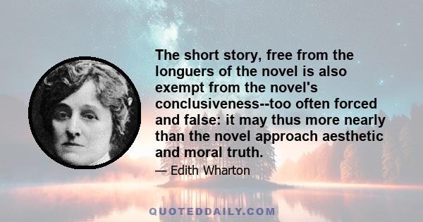 The short story, free from the longuers of the novel is also exempt from the novel's conclusiveness--too often forced and false: it may thus more nearly than the novel approach aesthetic and moral truth.