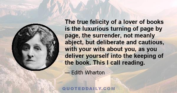 The true felicity of a lover of books is the luxurious turning of page by page, the surrender, not meanly abject, but deliberate and cautious, with your wits about you, as you deliver yourself into the keeping of the