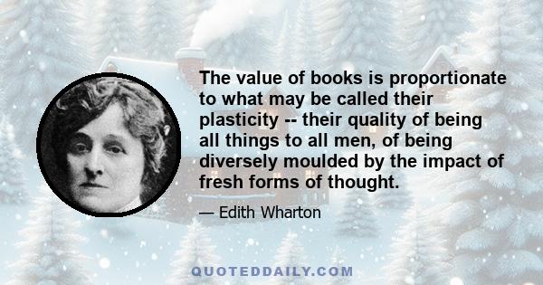 The value of books is proportionate to what may be called their plasticity -- their quality of being all things to all men, of being diversely moulded by the impact of fresh forms of thought.