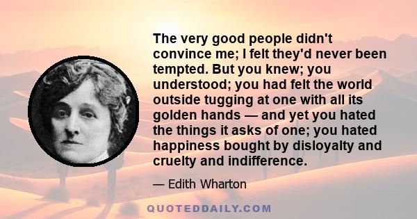 The very good people didn't convince me; I felt they'd never been tempted. But you knew; you understood; you had felt the world outside tugging at one with all its golden hands — and yet you hated the things it asks of