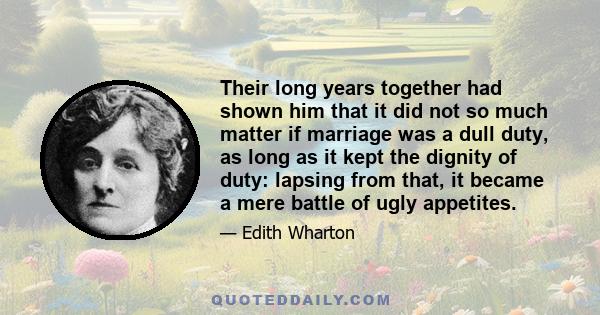 Their long years together had shown him that it did not so much matter if marriage was a dull duty, as long as it kept the dignity of duty: lapsing from that, it became a mere battle of ugly appetites.