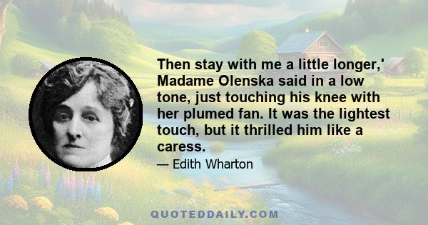 Then stay with me a little longer,' Madame Olenska said in a low tone, just touching his knee with her plumed fan. It was the lightest touch, but it thrilled him like a caress.