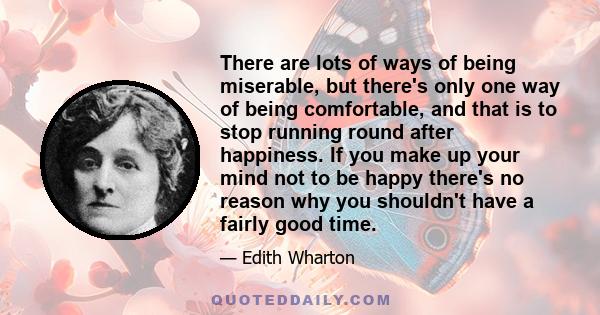 There are lots of ways of being miserable, but there's only one way of being comfortable, and that is to stop running round after happiness. If you make up your mind not to be happy there's no reason why you shouldn't